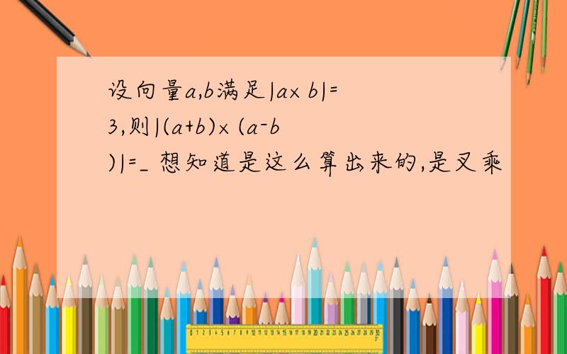 设向量a,b满足|a×b|=3,则|(a+b)×(a-b)|=_ 想知道是这么算出来的,是叉乘