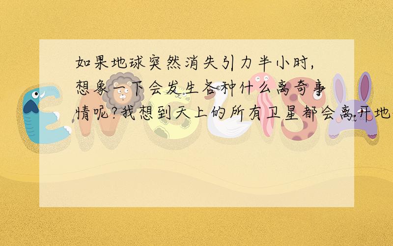 如果地球突然消失引力半小时,想象一下会发生各种什么离奇事情呢?我想到天上的所有卫星都会离开地球了，通信，导航全部中断，月球也飞离地球了，大海也将变成死海了。人类又回到原