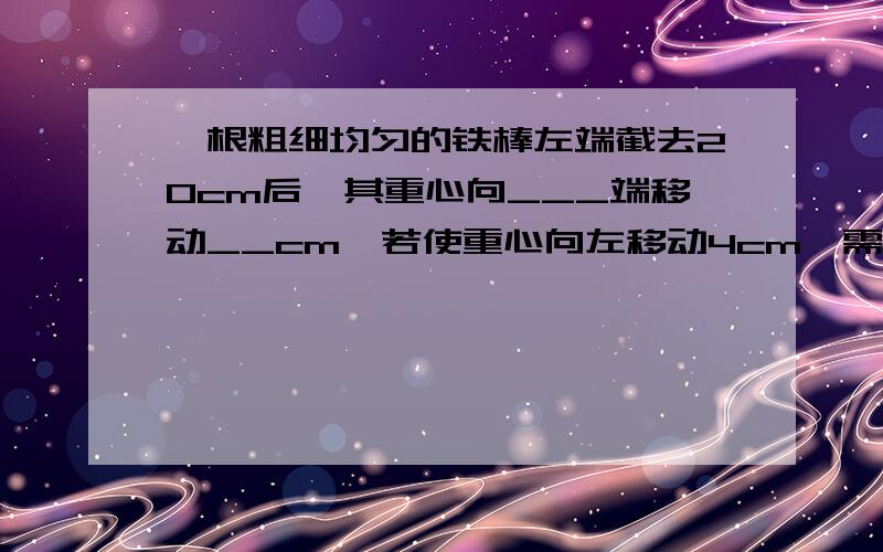 一根粗细均匀的铁棒左端截去20cm后,其重心向___端移动__cm,若使重心向左移动4cm,需在__端截去__cm长度