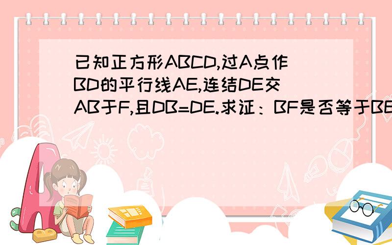 已知正方形ABCD,过A点作BD的平行线AE,连结DE交AB于F,且DB=DE.求证：BF是否等于BE,为什么.这是一道初中的题,麻烦大家了.