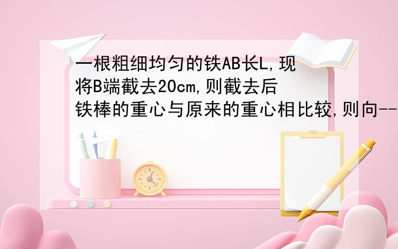 一根粗细均匀的铁AB长L,现将B端截去20cm,则截去后铁棒的重心与原来的重心相比较,则向-----端移动-----