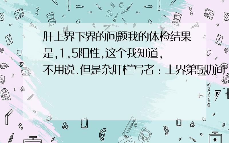 肝上界下界的问题我的体检结果是,1,5阳性,这个我知道,不用说.但是杂肝栏写者：上界第5肋间,下界未及,这个不懂,请问懂的朋友给说明下我的情况?哪我的严重吗?要是超过怎么办?我现在该怎