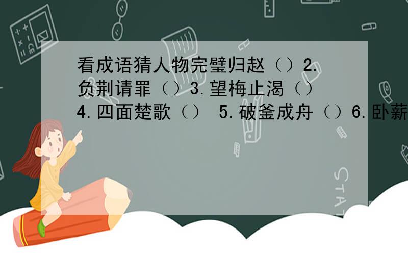 看成语猜人物完璧归赵（）2.负荆请罪（）3.望梅止渴（）4.四面楚歌（） 5.破釜成舟（）6.卧薪尝胆（）   7.纸上谈兵（）8.指鹿为马（）9 .三顾茅庐（）10.单刀赴会（）11.东窗事发（）  12.