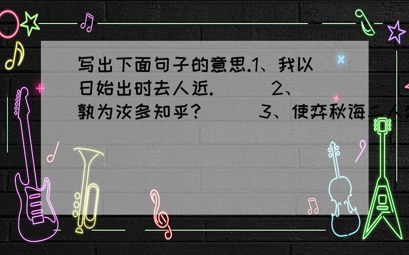 写出下面句子的意思.1、我以日始出时去人近.（ ） 2、孰为汝多知乎?（ ） 3、使弈秋诲二人弈.（ ） 4、为是其智弗若与?（ ） 5、思援弓缴而射之.（ ）