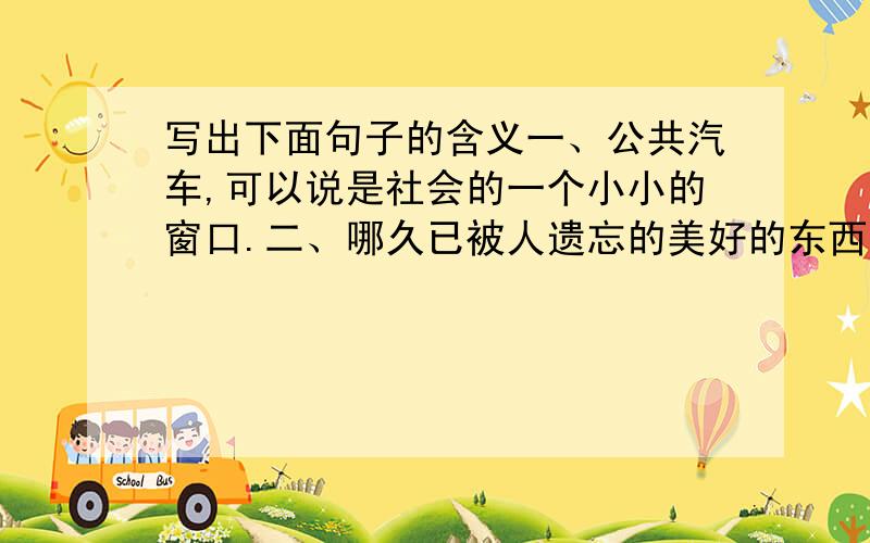 写出下面句子的含义一、公共汽车,可以说是社会的一个小小的窗口.二、哪久已被人遗忘的美好的东西重新回到人们身上来了.三、我第一次体会到坐着的滋味比站着难受得多.