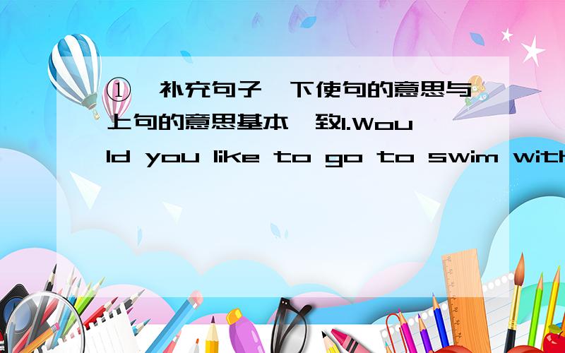 ①、补充句子,下使句的意思与上句的意思基本一致1.Would you like to go to swim with us?( ) you like to ( )( ) with us 2.The dimsum is very delicious.The ( ) is ( )( ).3.We are very happy in Liuhua Park.We ( ) much ( ) in Liuhua Par