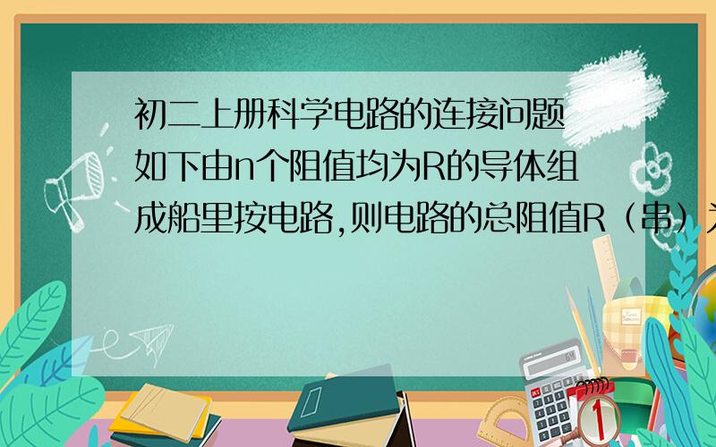 初二上册科学电路的连接问题 如下由n个阻值均为R的导体组成船里按电路,则电路的总阻值R（串）为（ ）,R（串）和R的大小相比较是R（串）（　　于）R（最后一空填大　或　小）.