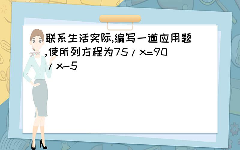 联系生活实际,编写一道应用题,使所列方程为75/x=90/x-5