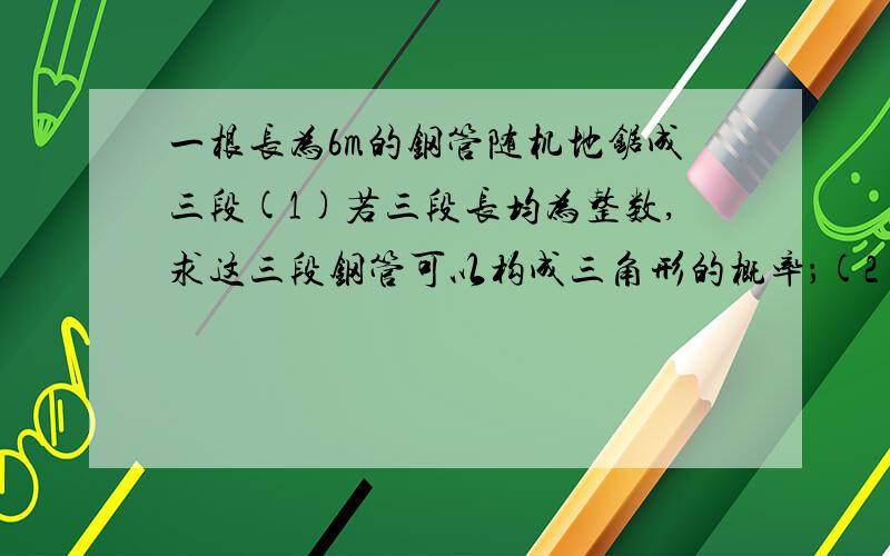 一根长为6m的钢管随机地锯成三段(1)若三段长均为整数,求这三段钢管可以构成三角形的概率；(2)若三段长均为正整数,求这三段钢管可以构成三角形的概率