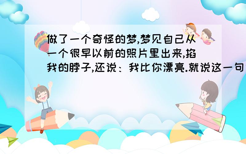 做了一个奇怪的梦,梦见自己从一个很早以前的照片里出来,掐我的脖子,还说：我比你漂亮.就说这一句话.我说：你漂亮就漂亮呗,别掐我,她也不听.后来又一个我从相机里出来的,也来掐我脖子,