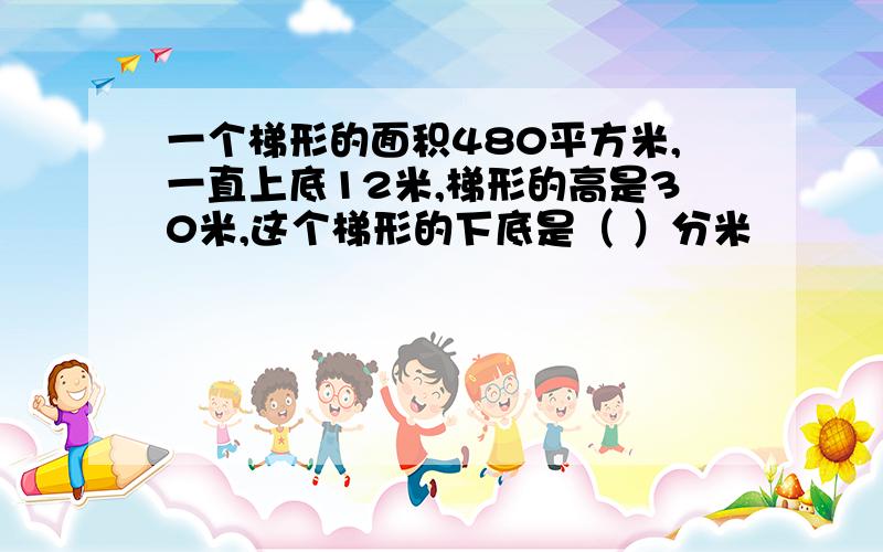 一个梯形的面积480平方米,一直上底12米,梯形的高是30米,这个梯形的下底是（ ）分米