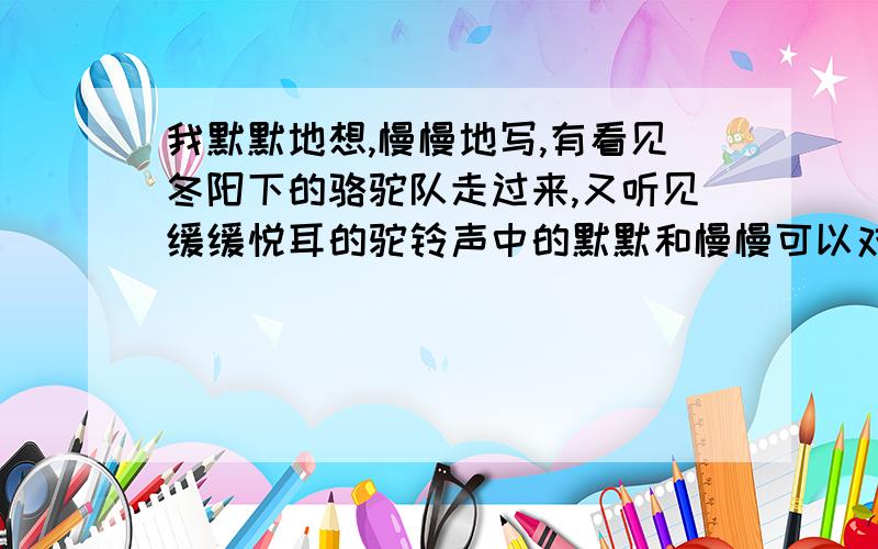 我默默地想,慢慢地写,有看见冬阳下的骆驼队走过来,又听见缓缓悦耳的驼铃声中的默默和慢慢可以对换吗?还有为什么？