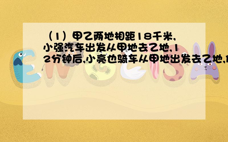 （1）甲乙两地相距18千米,小强汽车出发从甲地去乙地,12分钟后,小亮也骑车从甲地出发去乙地,但小亮的速度是小强的1.2倍,结果他们同时到达乙地,求小强和小亮的骑车速度.（2）某车间生产一