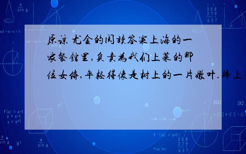 原谅 尤金的阅读答案上海的一家餐馆里,负责为我们上菜的那位女侍,年轻得像是树上的一片嫩叶.捧上蒸鱼时,盘子倾斜,鱼汁泼洒在我搁于椅子的皮包上!我本能地跳了起来.这皮包,是我心头的