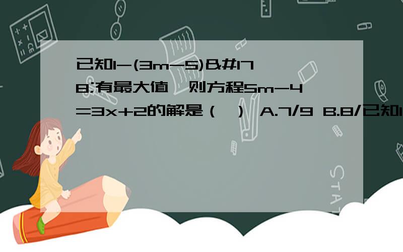 已知1-(3m-5)²有最大值,则方程5m-4=3x+2的解是（ ） A.7/9 B.8/已知1-(3m-5)²有最大值,则方程5m-4=3x+2的解是（ ）A.7/9 B.8/7 C.-7/9 D.9/7