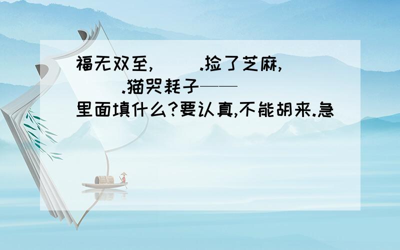 福无双至,（ ）.捡了芝麻,（ ）.猫哭耗子——（ ） 里面填什么?要认真,不能胡来.急