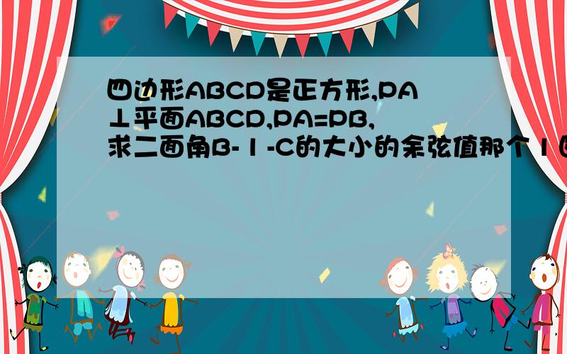 四边形ABCD是正方形,PA⊥平面ABCD,PA=PB,求二面角B- l -C的大小的余弦值那个 l 图上没有,老师叫我们自己看.