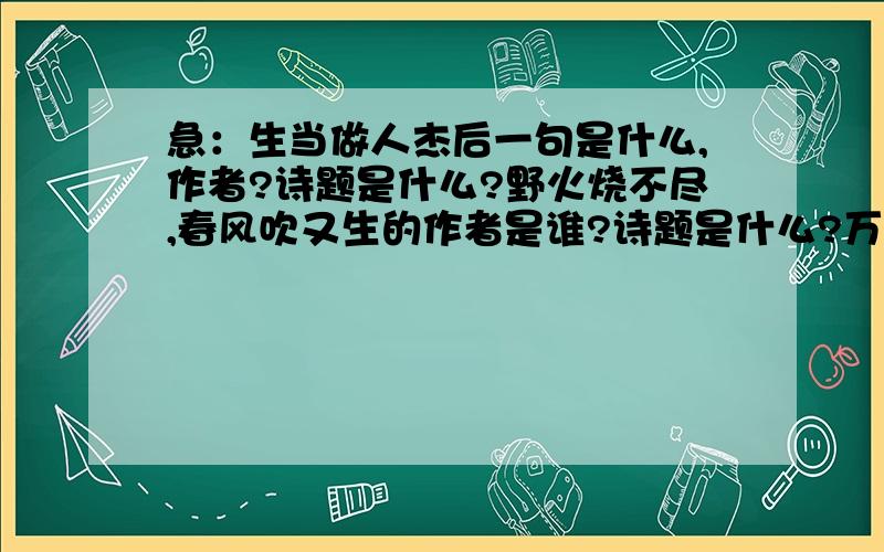 急：生当做人杰后一句是什么,作者?诗题是什么?野火烧不尽,春风吹又生的作者是谁?诗题是什么?万紫千红总是春的前一句是什么?作者?诗题是什么?明月何时照我还的前一句是什么?作者?诗题