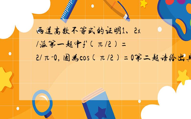 两道高数不等式的证明1、2x/派第一题中f'(π/2)=2/π-0，因为cos(π/2)=0第二题请给出具体设的函数，和证明的步骤