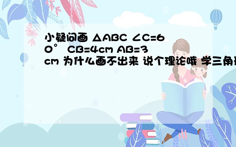 小疑问画 △ABC ∠C=60° CB=4cm AB=3cm 为什么画不出来 说个理论哦 学三角形全等的 SAS