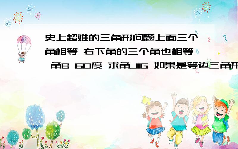 史上超难的三角形问题上面三个角相等 右下角的三个角也相等 角B 60度 求角JIG 如果是等边三角形就好做多了 我的思路是证明这个三角形为等边三角形 但是就是无法证出来