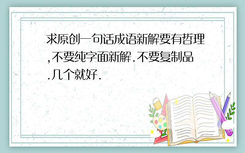 求原创一句话成语新解要有哲理,不要纯字面新解.不要复制品.几个就好.