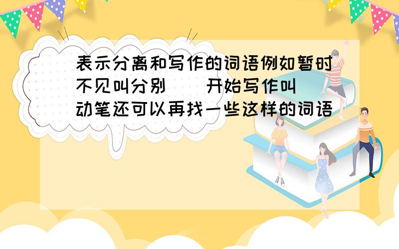 表示分离和写作的词语例如暂时不见叫分别    开始写作叫动笔还可以再找一些这样的词语