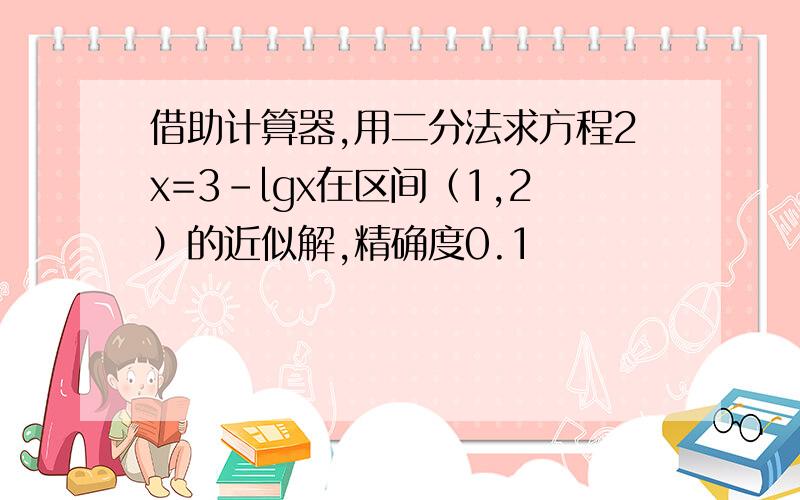 借助计算器,用二分法求方程2x=3-lgx在区间（1,2）的近似解,精确度0.1