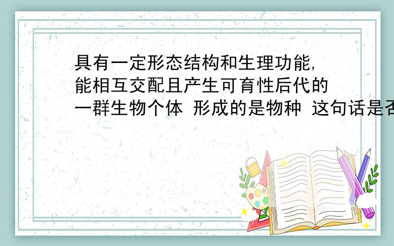 具有一定形态结构和生理功能,能相互交配且产生可育性后代的一群生物个体 形成的是物种 这句话是否正确