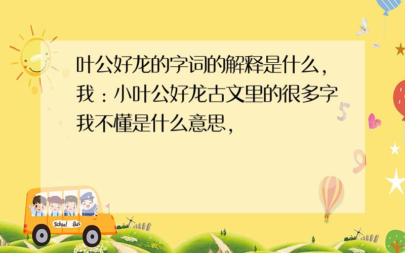 叶公好龙的字词的解释是什么,我：小叶公好龙古文里的很多字我不懂是什么意思,