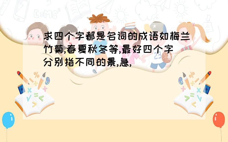 求四个字都是名词的成语如梅兰竹菊,春夏秋冬等,最好四个字分别指不同的景,急,