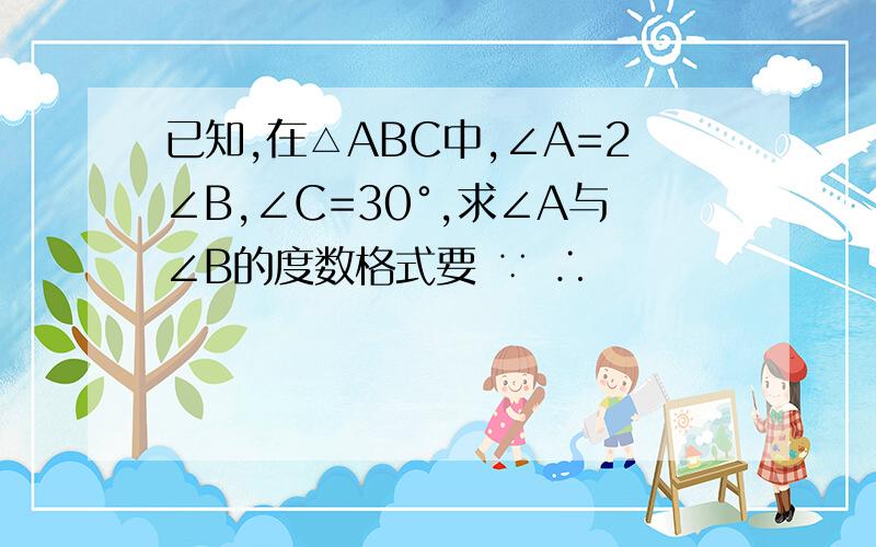 已知,在△ABC中,∠A=2∠B,∠C=30°,求∠A与∠B的度数格式要 ∵ ∴