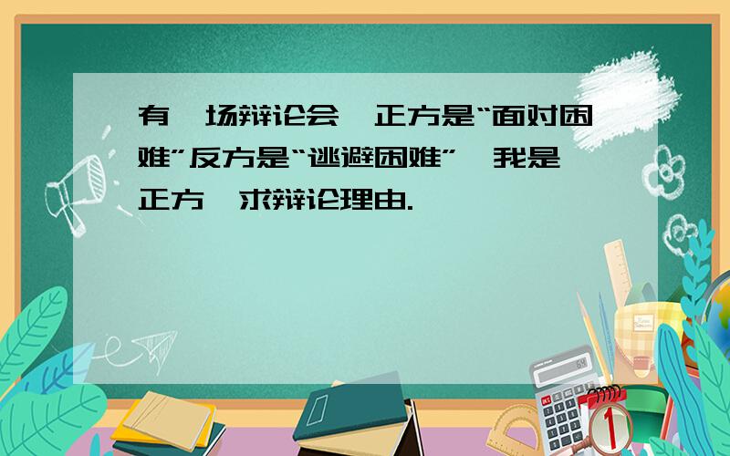 有一场辩论会,正方是“面对困难”反方是“逃避困难”,我是正方,求辩论理由.