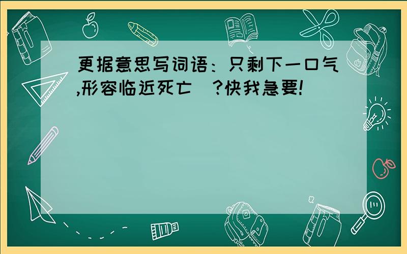 更据意思写词语：只剩下一口气,形容临近死亡（?快我急要!