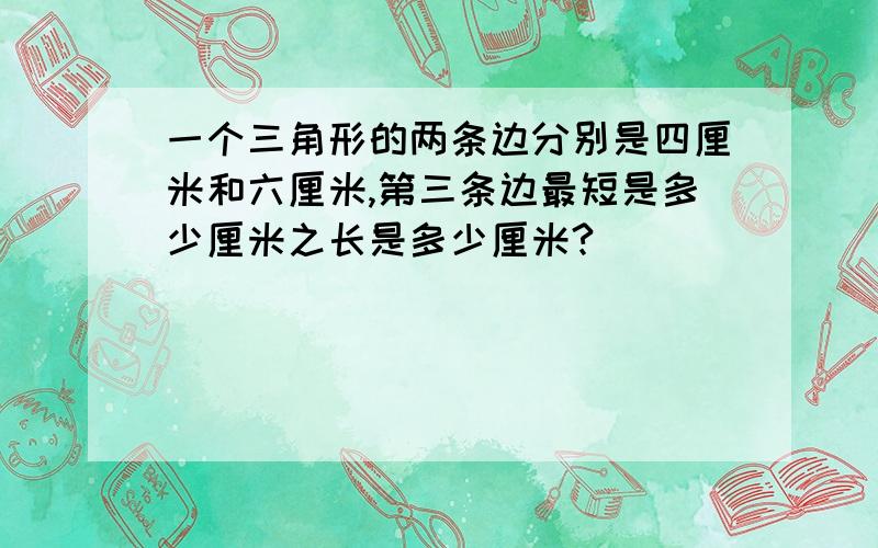 一个三角形的两条边分别是四厘米和六厘米,第三条边最短是多少厘米之长是多少厘米?