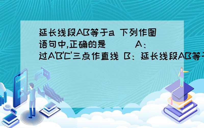 延长线段AB等于a 下列作图语句中,正确的是（ ） A：过A'B'C'三点作直线 B：延长线段AB等于a C：以点O为圆心作一弧 D：以线段AB为直径作半圆