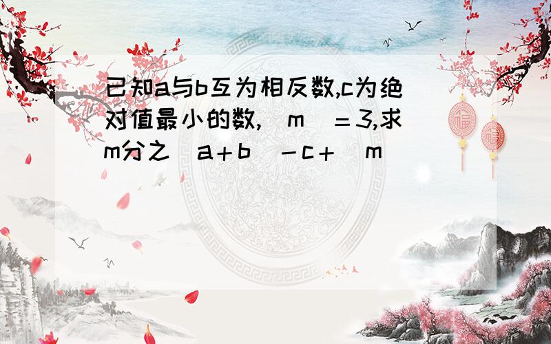 已知a与b互为相反数,c为绝对值最小的数,|m|＝3,求m分之|a＋b|－c＋|m|