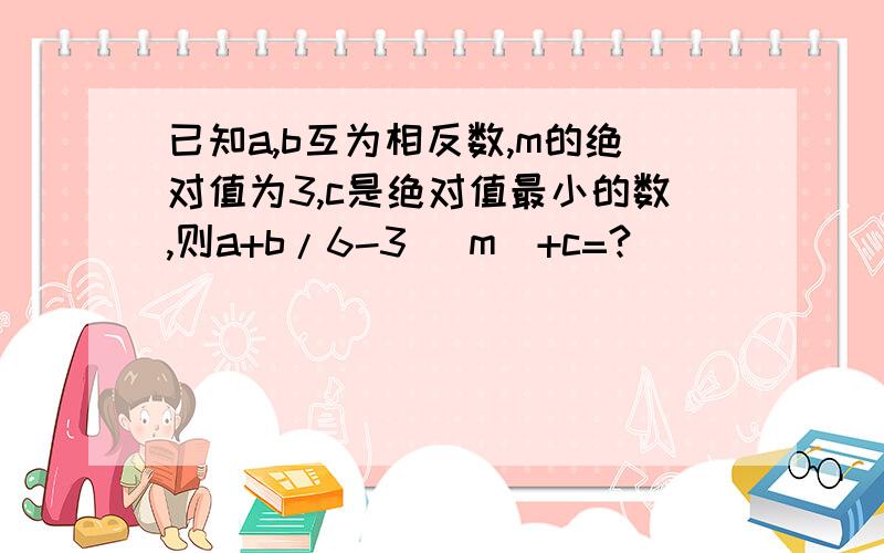 已知a,b互为相反数,m的绝对值为3,c是绝对值最小的数,则a+b/6-3 |m|+c=?