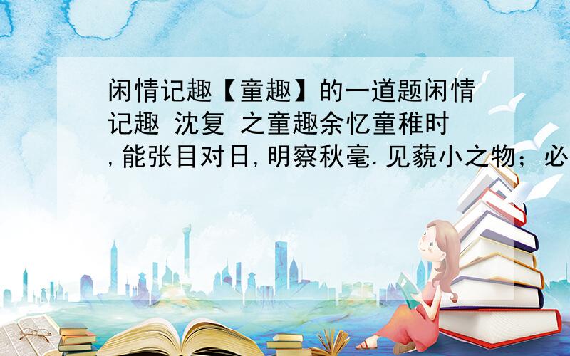 闲情记趣【童趣】的一道题闲情记趣 沈复 之童趣余忆童稚时,能张目对日,明察秋毫.见藐小之物；必细察其纹理,故时有物外之趣.夏蚊成雷,私拟作群鹤舞于空中,心之所向,则或千或百,果然鹤