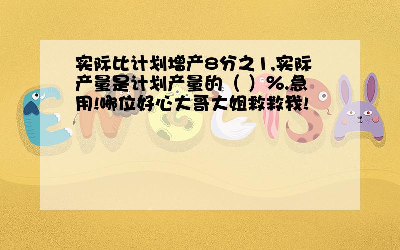 实际比计划增产8分之1,实际产量是计划产量的（ ）％.急用!哪位好心大哥大姐救救我!