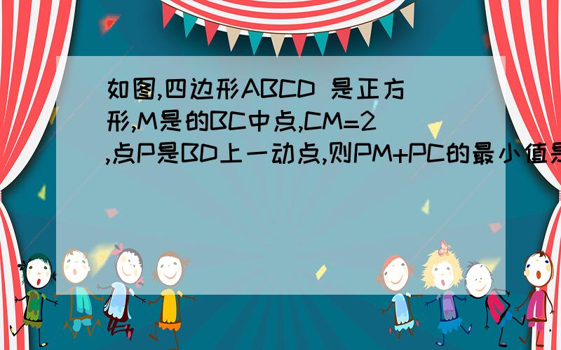 如图,四边形ABCD 是正方形,M是的BC中点,CM=2,点P是BD上一动点,则PM+PC的最小值是 .