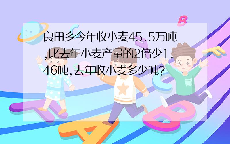 良田乡今年收小麦45.5万吨,比去年小麦产量的2倍少1.46吨,去年收小麦多少吨?