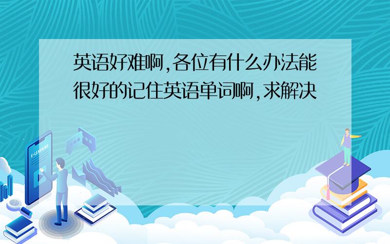 英语好难啊,各位有什么办法能很好的记住英语单词啊,求解决