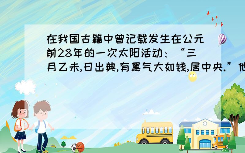 在我国古籍中曾记载发生在公元前28年的一次太阳活动：“三月乙未,日出典,有黑气大如钱,居中央.”他所描述的太阳活动现象是( )A太阳黑子 B日珥 C太阳风 D耀斑