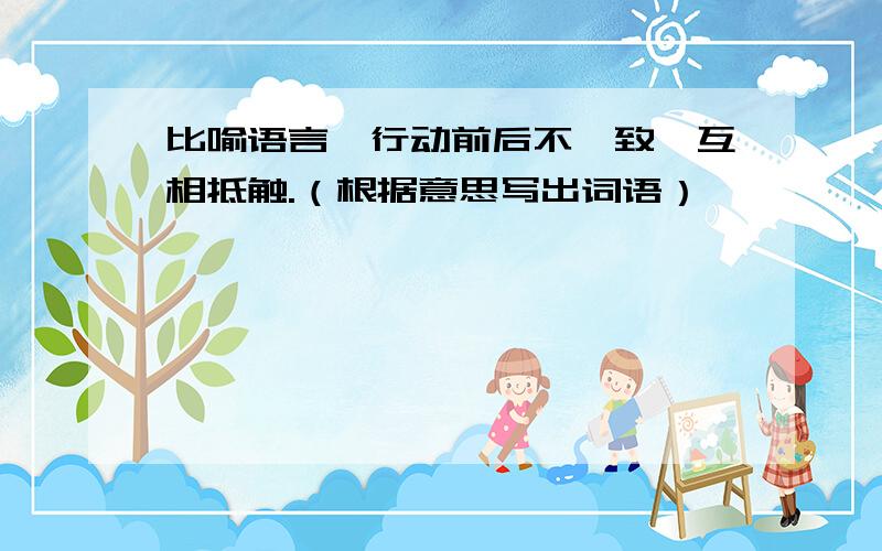 比喻语言、行动前后不一致,互相抵触.（根据意思写出词语）