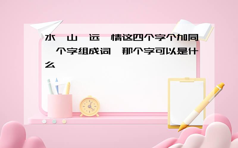 水,山,远,情这四个字个加同一个字组成词,那个字可以是什么