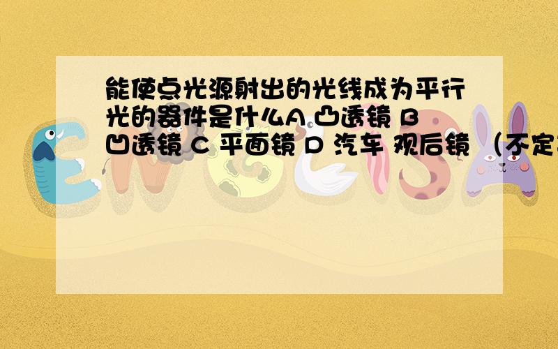 能使点光源射出的光线成为平行光的器件是什么A 凸透镜 B凹透镜 C 平面镜 D 汽车 观后镜 （不定项选择题）