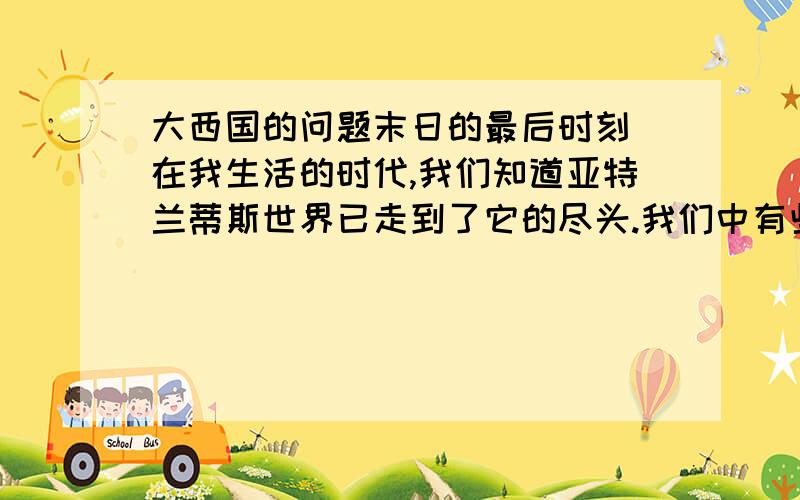 大西国的问题末日的最后时刻 在我生活的时代,我们知道亚特兰蒂斯世界已走到了它的尽头.我们中有些人知道这一点,但是大多数人刻意忽略它,或是对此不感兴趣.物质元素已失去平衡.技术非