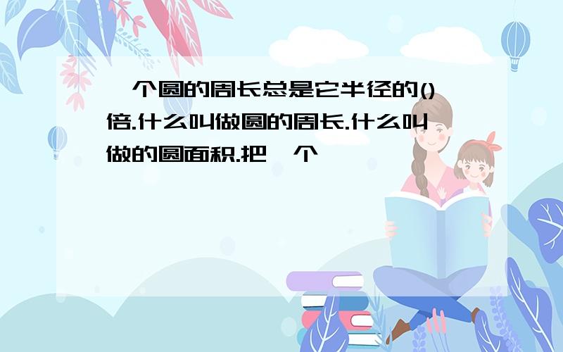 一个圆的周长总是它半径的()倍.什么叫做圆的周长.什么叫做的圆面积.把一个