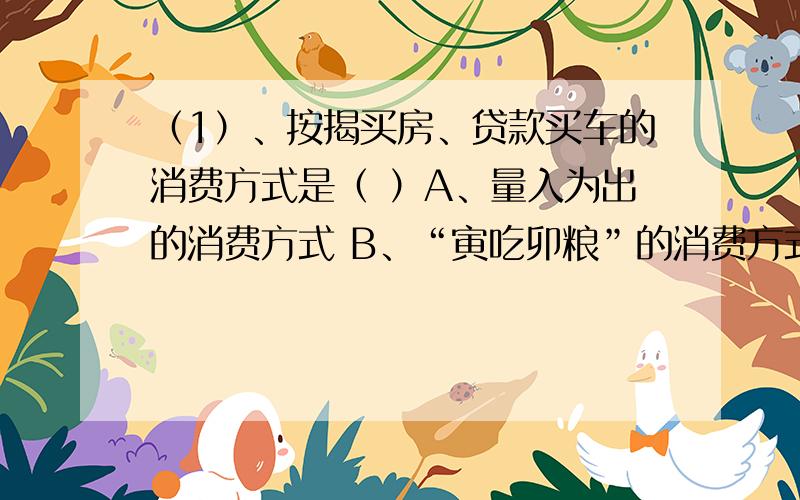 （1）、按揭买房、贷款买车的消费方式是（ ）A、量入为出的消费方式 B、“寅吃卯粮”的消费方式C、大手大脚的消费方式 D、落后的生活消费方式